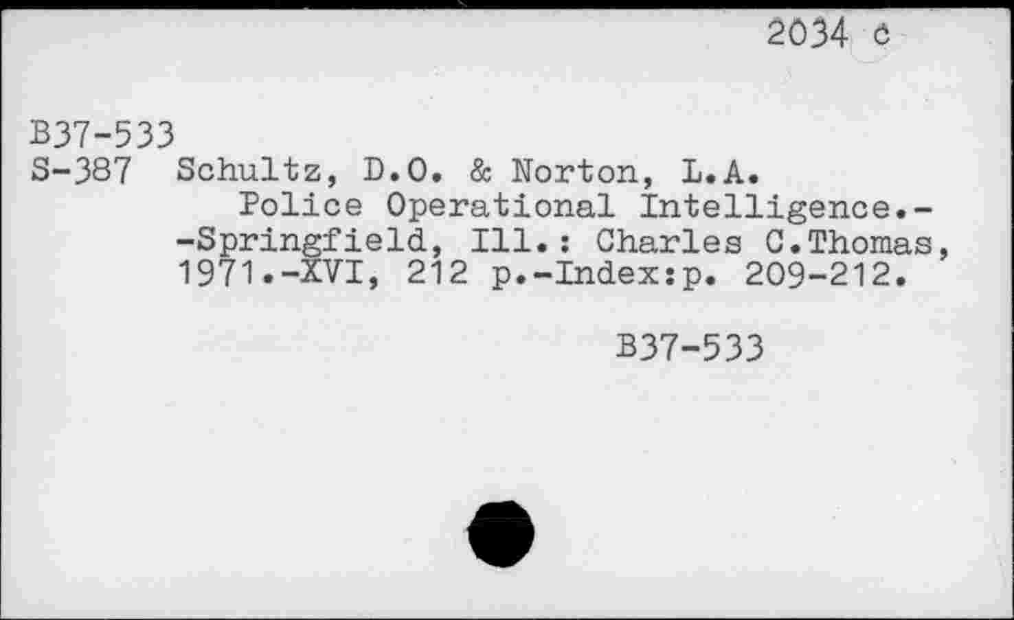 ﻿2034 ö
B37-533
S-387 Schultz, D.O. & Norton, L.A.
Police Operational Intelligence.--Springfield, Ill.: Charles C.Thomas 1971.-XVI, 212 p.-Index:p. 209-212.
B37-533